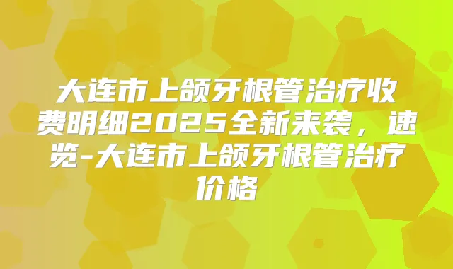 大连市上颌牙根管收费明细2025全新来袭，速览-大连市上颌牙根管价格