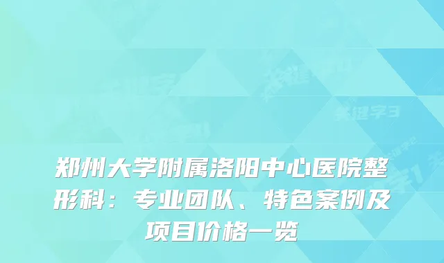 郑州大学附属洛阳中心医院整形科:专业团队、特色案例及项目价格一览