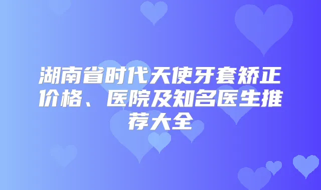 湖南省时代天使牙套矫正价格、医院及知名医生推荐大全
