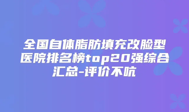 全国自体脂肪填充改脸型医院排名榜top20强综合汇总-评价不吭