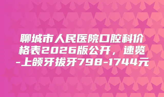 聊城市人民医院口腔科价格表2026版公开,速览-上颌牙拔牙798-1744元