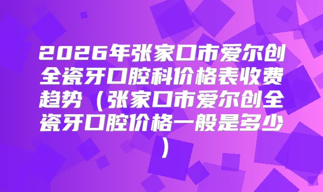 2026年张家口市爱尔创全瓷牙口腔科价格表收费趋势（张家口市爱尔创全瓷牙口腔价格一般是多少）