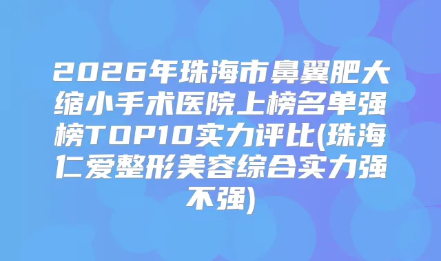 2026年珠海市鼻翼肥大缩小手术医院上榜名单强榜TOP10实力评比(珠海仁爱整形美容综合实力强不强)