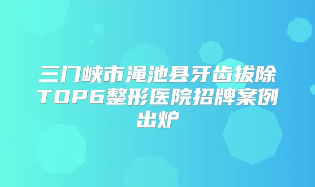 三门峡市渑池县牙齿拔除TOP6整形医院招牌案例出炉