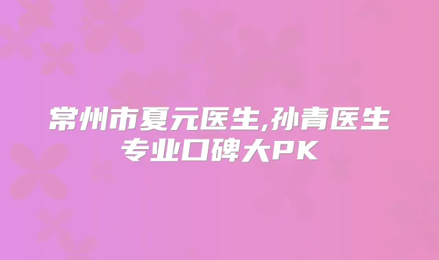 常州市夏元医生,孙青医生专业口碑大PK