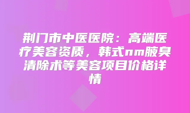 荆门市中医医院：高端医疗美容资质，韩式nm腋臭清除术等美容项目价格详情