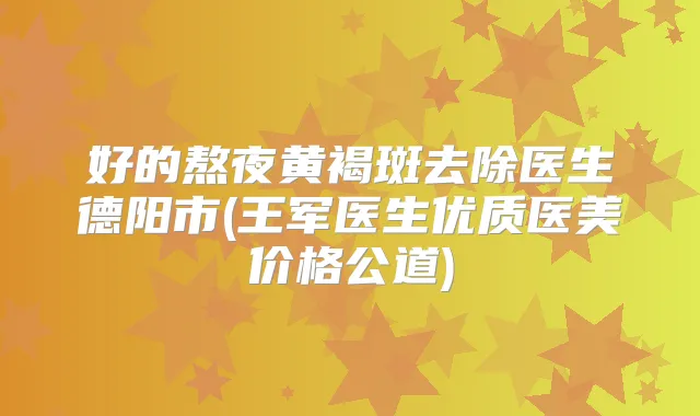 好的熬夜黄褐斑去除医生德阳市(王军医生优质医美价格公道)