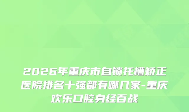 2026年重庆市自锁托槽矫正医院排名十强都有哪几家-重庆欢乐口腔身经百战