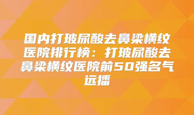 国内打玻尿酸去鼻梁横纹医院排行榜：打玻尿酸去鼻梁横纹医院前50强名气远播