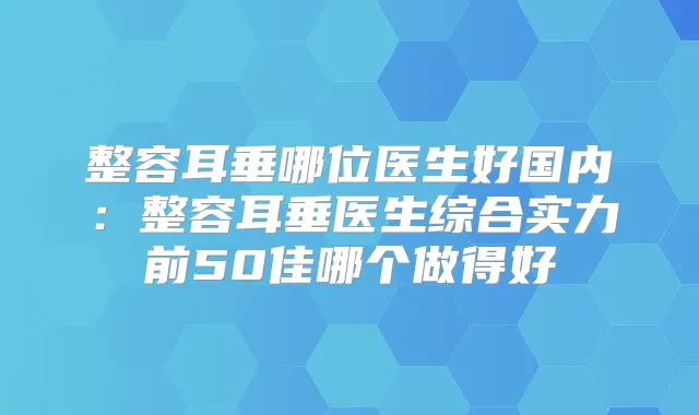 整容耳垂哪位医生好国内：整容耳垂医生综合实力前50佳哪个做得好
