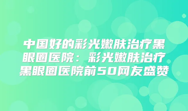 中国好的彩光嫩肤黑眼圈医院：彩光嫩肤黑眼圈医院前50网友盛赞