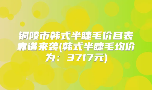 铜陵市韩式半睫毛价目表靠谱来袭(韩式半睫毛均价为：3717元)