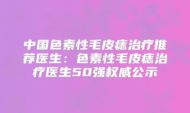 中国色素性毛皮痣推荐医生：色素性毛皮痣医生50强公示