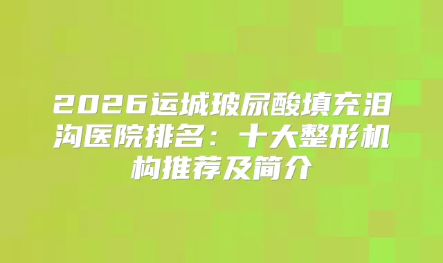 2026运城玻尿酸填充泪沟医院排名：十大整形机构推荐及简介