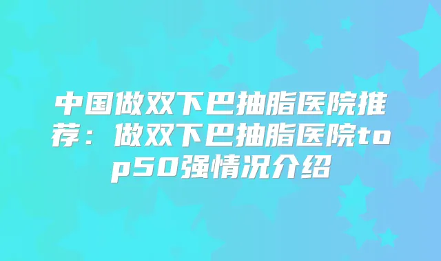 中国做双下巴抽脂医院推荐：做双下巴抽脂医院top50强情况介绍