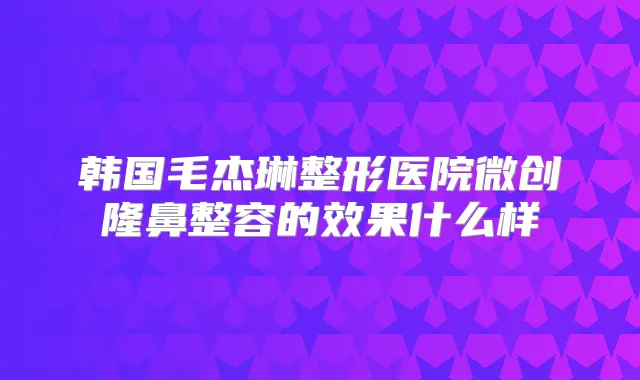 韩国毛杰琳整形医院微创隆鼻整容的效果什么样