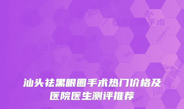 汕头祛黑眼圈手术热门价格及医院医生测评推荐