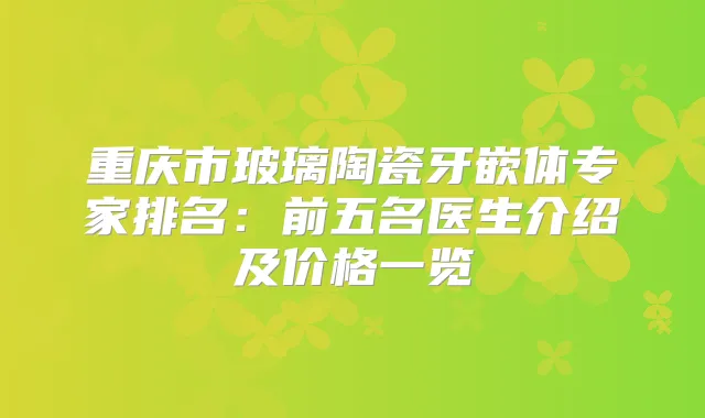 重庆市玻璃陶瓷牙嵌体专家排名：前五名医生介绍及价格一览
