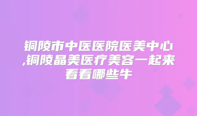 铜陵市中医医院医美中心,铜陵晶美医疗美容一起来看看哪些牛