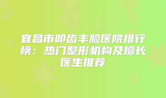 宜昌市叩齿丰脸医院排行榜:热门整形机构及擅长医生推荐