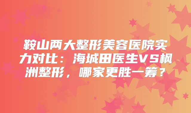 鞍山两大整形美容医院实力对比：海城田医生VS枫洲整形，哪家更胜一筹？