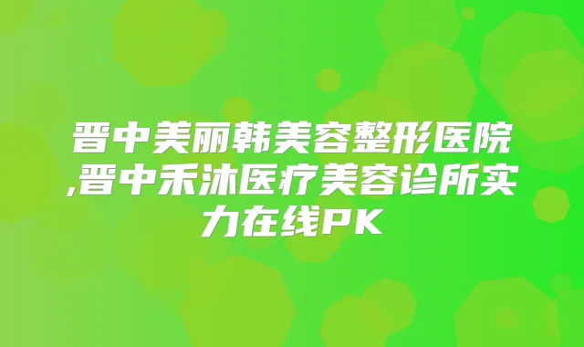 晋中美丽韩美容整形医院,晋中禾沐医疗美容诊所实力在线PK