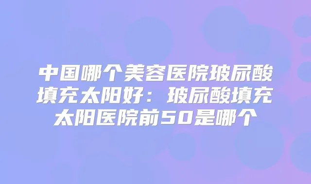 中国哪个美容医院玻尿酸填充太阳好：玻尿酸填充太阳医院前50是哪个