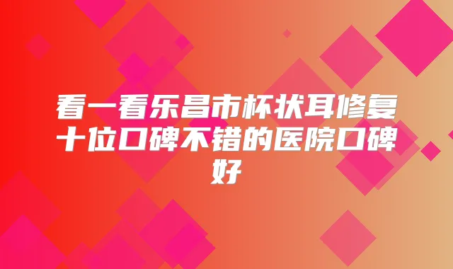 看一看乐昌市杯状耳修复十位口碑不错的医院口碑好