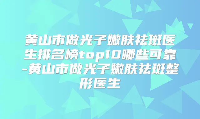 黄山市做光子嫩肤祛斑医生排名榜top10哪些可靠-黄山市做光子嫩肤祛斑整形医生