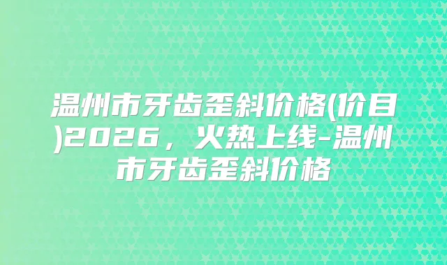 温州市牙齿歪斜价格(价目)2026，火热上线-温州市牙齿歪斜价格