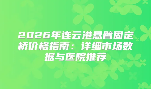 2026年连云港悬臂固定桥价格指南：详细市场数据与医院推荐