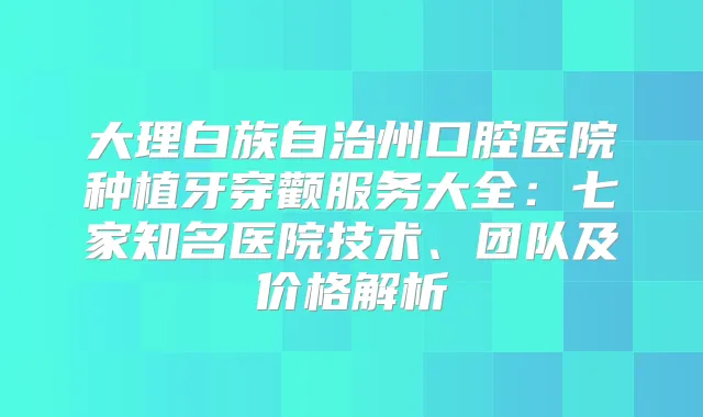 大理白族自治州口腔医院种植牙穿颧服务大全：七家知名医院技术、团队及价格解析