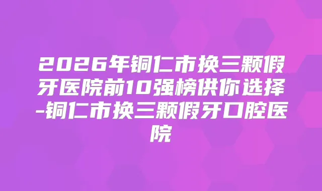 2026年铜仁市换三颗假牙医院前10强榜供你选择-铜仁市换三颗假牙口腔医院