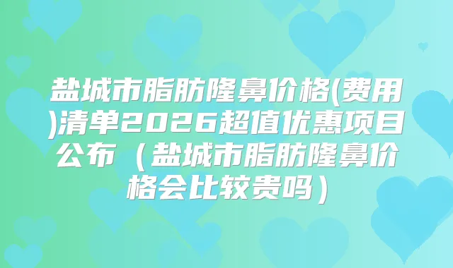 盐城市脂肪隆鼻价格(费用)清单2026超值优惠项目公布（盐城市脂肪隆鼻价格会比较贵吗）
