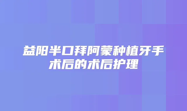 益阳半口拜阿蒙种植牙手术后的术后护理