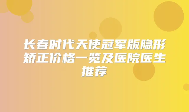 长春时代天使冠军版隐形矫正价格一览及医院医生推荐