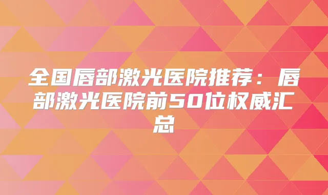 全国唇部激光医院推荐：唇部激光医院前50位汇总