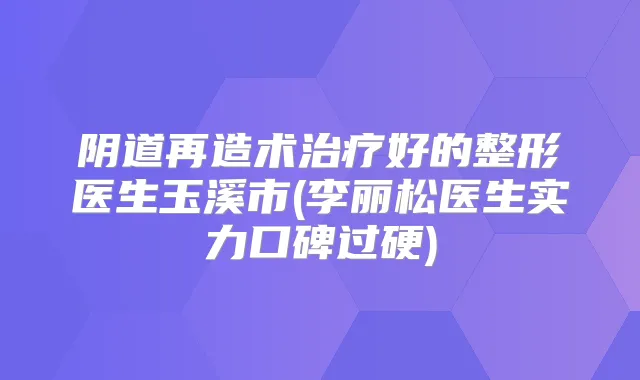 阴道再造术好的整形医生玉溪市(李丽松医生实力口碑过硬)