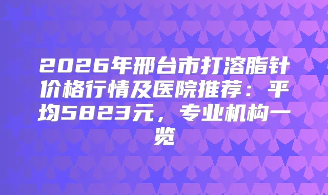 2026年邢台市打溶脂针价格行情及医院推荐：平均5823元，专业机构一览