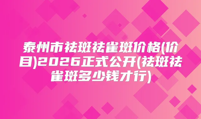 泰州市祛斑祛雀斑价格(价目)2026正式公开(祛斑祛雀斑多少钱才行)