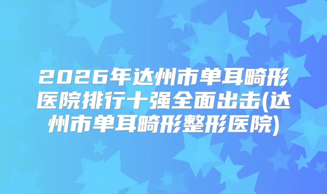 2026年达州市单耳畸形医院排行十强全面出击(达州市单耳畸形整形医院)