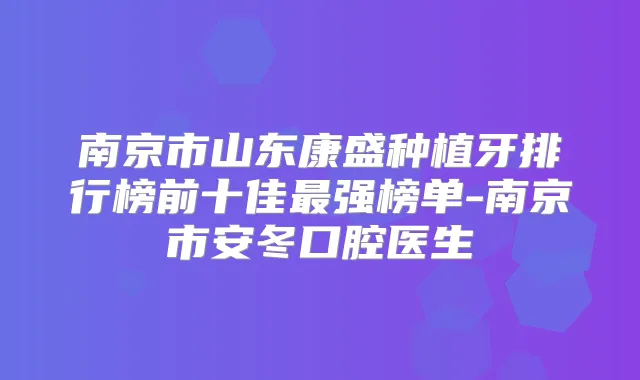 南京市山东康盛种植牙排行榜前十佳强榜单-南京市安冬口腔医生