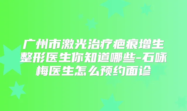 广州市激光疤痕增生整形医生你知道哪些-石咏梅医生怎么预约面诊