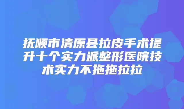 抚顺市清原县拉皮手术提升十个实力派整形医院技术实力不拖拖拉拉