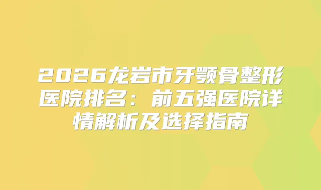 2026龙岩市牙颚骨整形医院排名：前五强医院详情解析及选择指南
