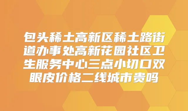 包头稀土高新区稀土路街道办事处高新花园社区卫生服务中心三点小切口双眼皮价格二线城市贵吗