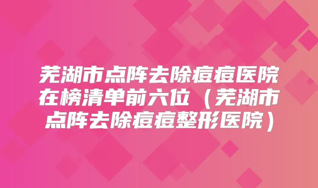 芜湖市点阵去除痘痘医院在榜清单前六位(芜湖市点阵去除痘痘整形医院)