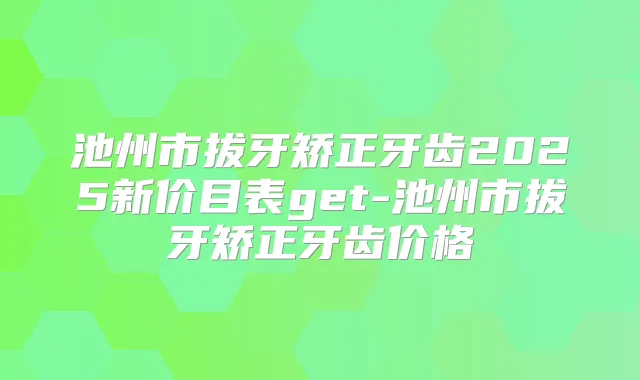 池州市拔牙矫正牙齿2025新价目表get-池州市拔牙矫正牙齿价格