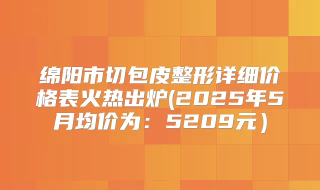 绵阳市切包皮整形详细价格表火热出炉(2025年5月均价为：5209元）