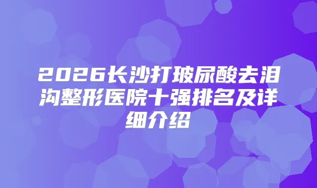 2026长沙打玻尿酸去泪沟整形医院十强排名及详细介绍